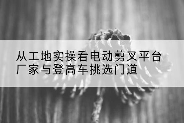 巧家电动剪叉升降平台厂家-从工地实操看电动剪叉平台厂家与登高车挑选门道