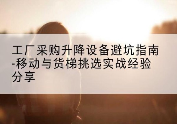 巧家移动式升降机怎么选-工厂采购升降设备避坑指南-移动与货梯挑选实战经验分享