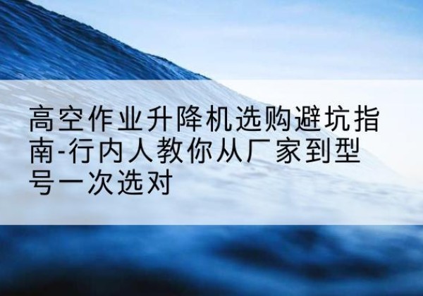 巧家升降平台厂家-高空作业升降机选购避坑指南-行内人教你从厂家到型号一次选对