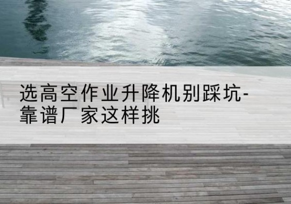 巧家剪叉式升降机厂家-选高空作业升降机别踩坑-靠谱厂家这样挑