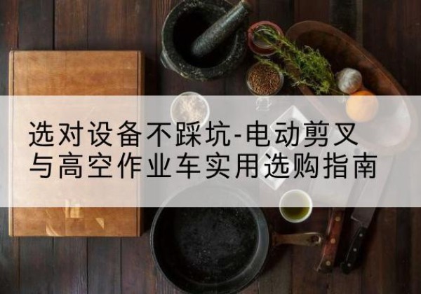 巧家电动剪叉升降平台怎么选-选对设备不踩坑-电动剪叉与高空作业车实用选购指南