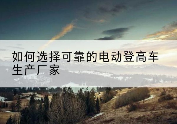 巧家电动登高车厂家-如何选择可靠的电动登高车生产厂家