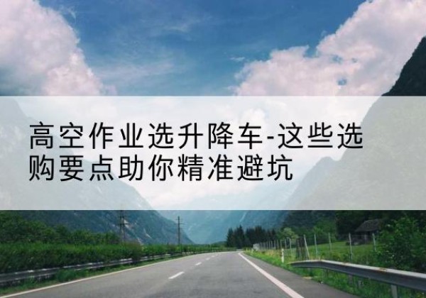 巧家升降车厂家-高空作业选升降车-这些选购要点助你*避坑