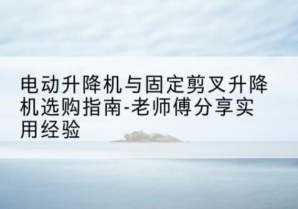 巧家电动升降机怎么选-电动升降机与固定剪叉升降机选购指南-老师傅分享实用经验