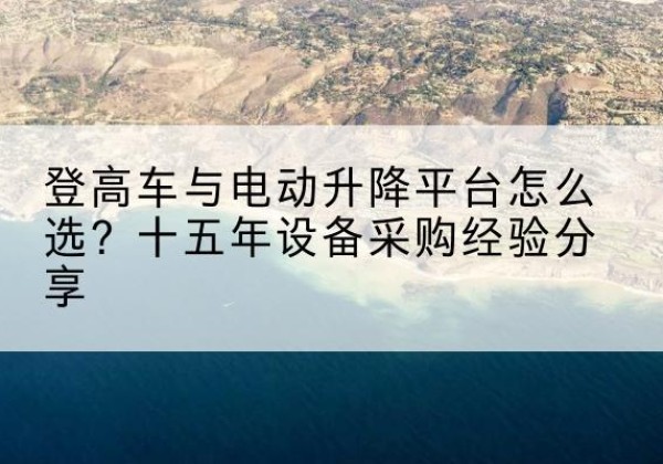 巧家登高车厂家厂家-登高车与电动升降平台怎么选？十五年设备采购经验分享