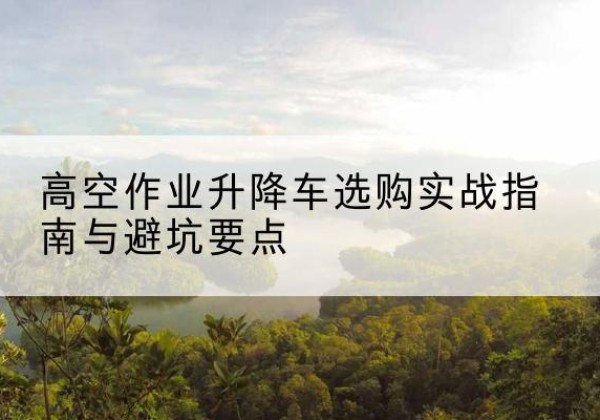 巧家升降车怎么选-高空作业升降车选购实战指南与避坑要点