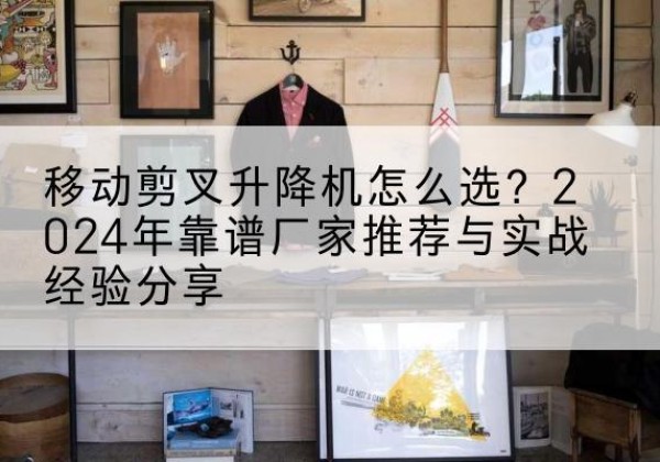 巧家升降平台厂家推荐-移动剪叉升降机怎么选？2024年靠谱厂家推荐与实战经验分享