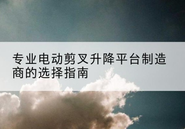 巧家电动剪叉升降平台厂家-专业电动剪叉升降平台制造商的选择指南